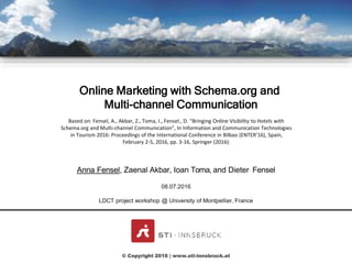 CLICK TO EDIT MASTER
TITLE STYLE
Based on: Fensel, A., Akbar, Z., Toma, I., Fensel., D. "Bringing Online Visibility to Hotels with
Schema.org and Multi-channel Communication", In Information and Communication Technologies
in Tourism 2016: Proceedings of the International Conference in Bilbao (ENTER’16), Spain,
February 2-5, 2016, pp. 3-16, Springer (2016).
Anna Fensel, Zaenal Akbar, Ioan Toma, and Dieter Fensel
© Copyright 2016 | www.sti-innsbruck.at
08.07.2016
LDCT project workshop @ University of Montpellier, France
Online Marketing with Schema.org and
Multi-channel Communication
 