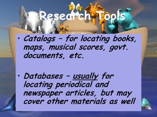 Research Tools
• Catalogs – for locating books,
 maps, musical scores, govt.
 documents, etc.

• Databases – usually for
 locating periodical and
 newspaper articles, but may
 cover other materials as well
 