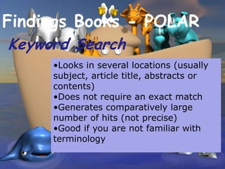 Findings Books - POLAR
Keyword Search
     •Looks in several locations (usually
     subject, article title, abstracts or
     contents)
     •Does not require an exact match
     •Generates comparatively large
     number of hits (not precise)
     •Good if you are not familiar with
     terminology
 