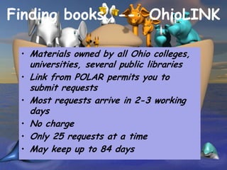 Finding books -- OhioLINK

 • Materials owned by all Ohio colleges,
     universities, several public libraries
 •   Link from POLAR permits you to
     submit requests
 •   Most requests arrive in 2-3 working
     days
 •   No charge
 •   Only 25 requests at a time
 •   May keep up to 84 days
 