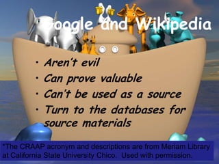 Google and Wikipedia

         •   Aren’t evil
         •   Can prove valuable
         •   Can’t be used as a source
         •   Turn to the databases for
             source materials
*The CRAAP acronym and descriptions are from Meriam Library
at California State University Chico. Used with permission.
 