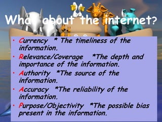 What about the internet?
 • Currency * The timeliness of the
     information.
 •   Relevance/Coverage *The depth and
     importance of the information.
 •   Authority *The source of the
     information.
 •   Accuracy *The reliability of the
     information.
 •   Purpose/Objectivity *The possible bias
     present in the information.
 