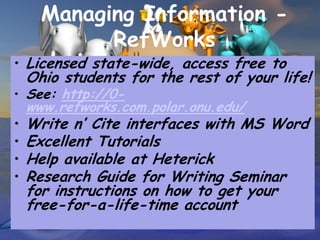 Managing Information -
            RefWorks
• Licensed state-wide, access free to
    Ohio students for the rest of your life!
• See: http://0-
    www.refworks.com.polar.onu.edu/
•   Write n’ Cite interfaces with MS Word
•   Excellent Tutorials
•   Help available at Heterick
•   Research Guide for Writing Seminar
    for instructions on how to get your
    free-for-a-life-time account
 