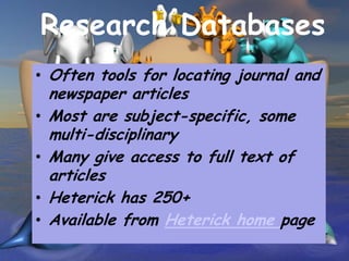 Research Databases
• Often tools for locating journal and
    newspaper articles
•   Most are subject-specific, some
    multi-disciplinary
•   Many give access to full text of
    articles
•   Heterick has 250+
•   Available from Heterick home page
 