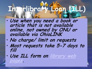 Interlibrary Loan (ILL)
• Use when you need a book or
  article that is not available
  online, not owned by ONU or
  available via OhioLINK
• No charge/ limit on requests
• Most requests take 5-7 days to
  fill
• Use ILL form on library web
  pages.
 