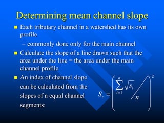 Determining mean channel slope
 Each tributary channel in a watershed has its own
profile
– commonly done only for the main channel
 Calculate the slope of a line drawn such that the
area under the line = the area under the main
channel profile
 An index of channel slope
can be calculated from the
slopes of n equal channel
segments:
S
s
n
c
i
i
n















1
2
 