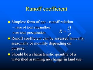 Runoff coefficient
 Simplest form of ppt - runoff relation
– ratio of total streamflow
over total precipitation
 Runoff coefficient can be assessed annually,
seasonally or monthly depending on
purpose
 Should be a characteristic quantity of a
watershed assuming no change in land use
R
Q
P

 