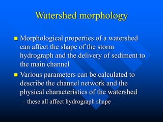 Watershed morphology
 Morphological properties of a watershed
can affect the shape of the storm
hydrograph and the delivery of sediment to
the main channel
 Various parameters can be calculated to
describe the channel network and the
physical characteristics of the watershed
– these all affect hydrograph shape
 