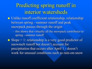 Predicting spring runoff in
interior watersheds
 Unlike runoff coefficient relationship, relationship
between spring - summer runoff and peak
snowpack passes through the origin
– this shows that virtually all the snowpack contributes to
spring - summer runoff
 Slope > 1: relationship is a very good predictor of
snowmelt runoff but doesn’t account for
precipitation that occurs after April 1 - doesn’t
work for unusual conditions such as rain-on-snow
 