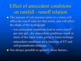Effect of antecedent conditions
on rainfall - runoff relation
 The amount of soil moisture prior to a storm will
affect the runoff ratio for that storm, and will affect
the shape of the hydrograph
– wet antecedent conditions lead to more runoff
per unit ppt., dry antecedent conditions result in
more of the input water going to basin recharge
– antecedent conditions are a function of ET and
soil/groundwater drainage.
 Not always possible to quantify these factors...
 