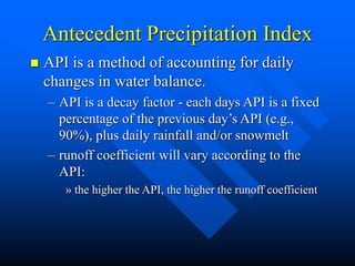 Antecedent Precipitation Index
 API is a method of accounting for daily
changes in water balance.
– API is a decay factor - each days API is a fixed
percentage of the previous day’s API (e.g.,
90%), plus daily rainfall and/or snowmelt
– runoff coefficient will vary according to the
API:
» the higher the API, the higher the runoff coefficient
 