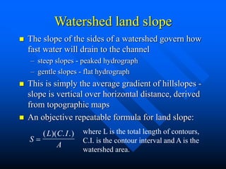 Watershed land slope
 The slope of the sides of a watershed govern how
fast water will drain to the channel
– steep slopes - peaked hydrograph
– gentle slopes - flat hydrograph
 This is simply the average gradient of hillslopes -
slope is vertical over horizontal distance, derived
from topographic maps
 An objective repeatable formula for land slope:
S
L C I
A

( )( . .) where L is the total length of contours,
C.I. is the contour interval and A is the
watershed area.
 