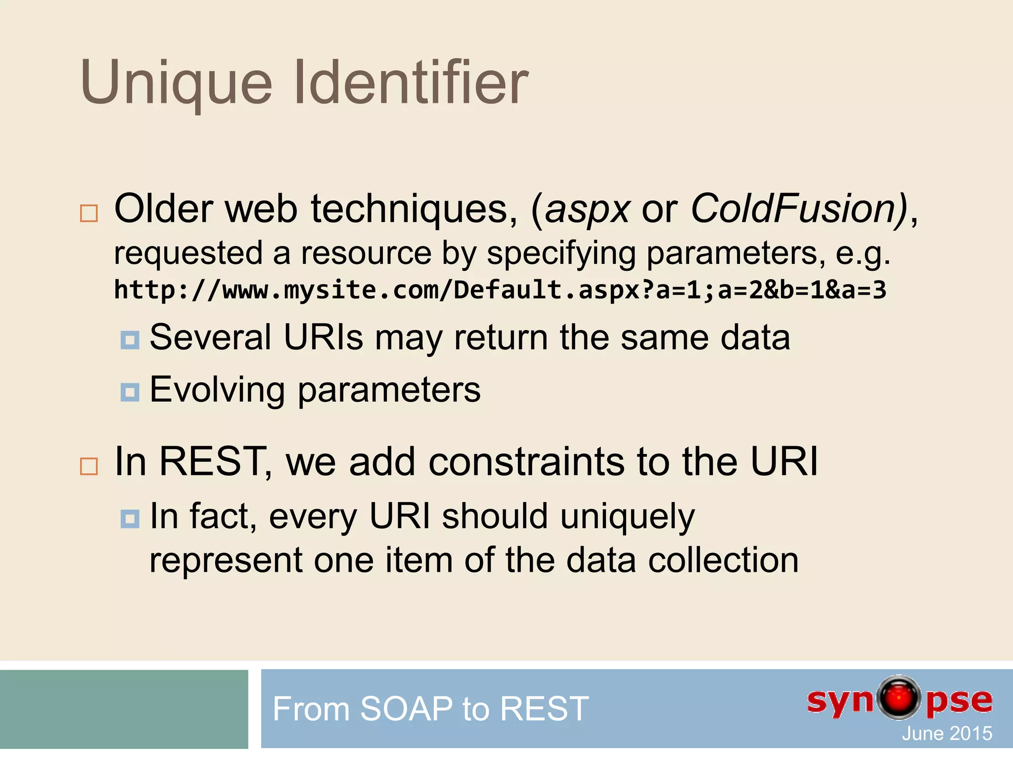 REST Unique Identifier
 You access the resource via its URI
 http://www.mysite.com/pictures/logo.png
Image Resource
 http://www.mysite.com/index.html
Static Resource
 http://www.mysite.com/Customer/1001
Dynamic Resource returning XML or JSON content
 http://www.mysite.com/Customer/1001/Picture
Dynamic Resource returning an image
From SOAP to REST
 