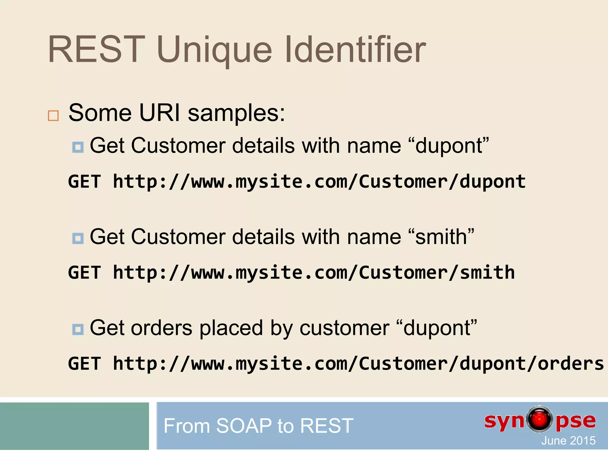 Unique Identifier
 Older web techniques, (aspx or ColdFusion),
requested a resource by specifying parameters, e.g.
http://www.mysite.com/Default.aspx?a=1;a=2&b=1&a=3
 Several URIs may return the same data
 Evolving parameters
 In REST, we add constraints to the URI
 In fact, every URI should uniquely
represent one item of the data collection
From SOAP to REST
 