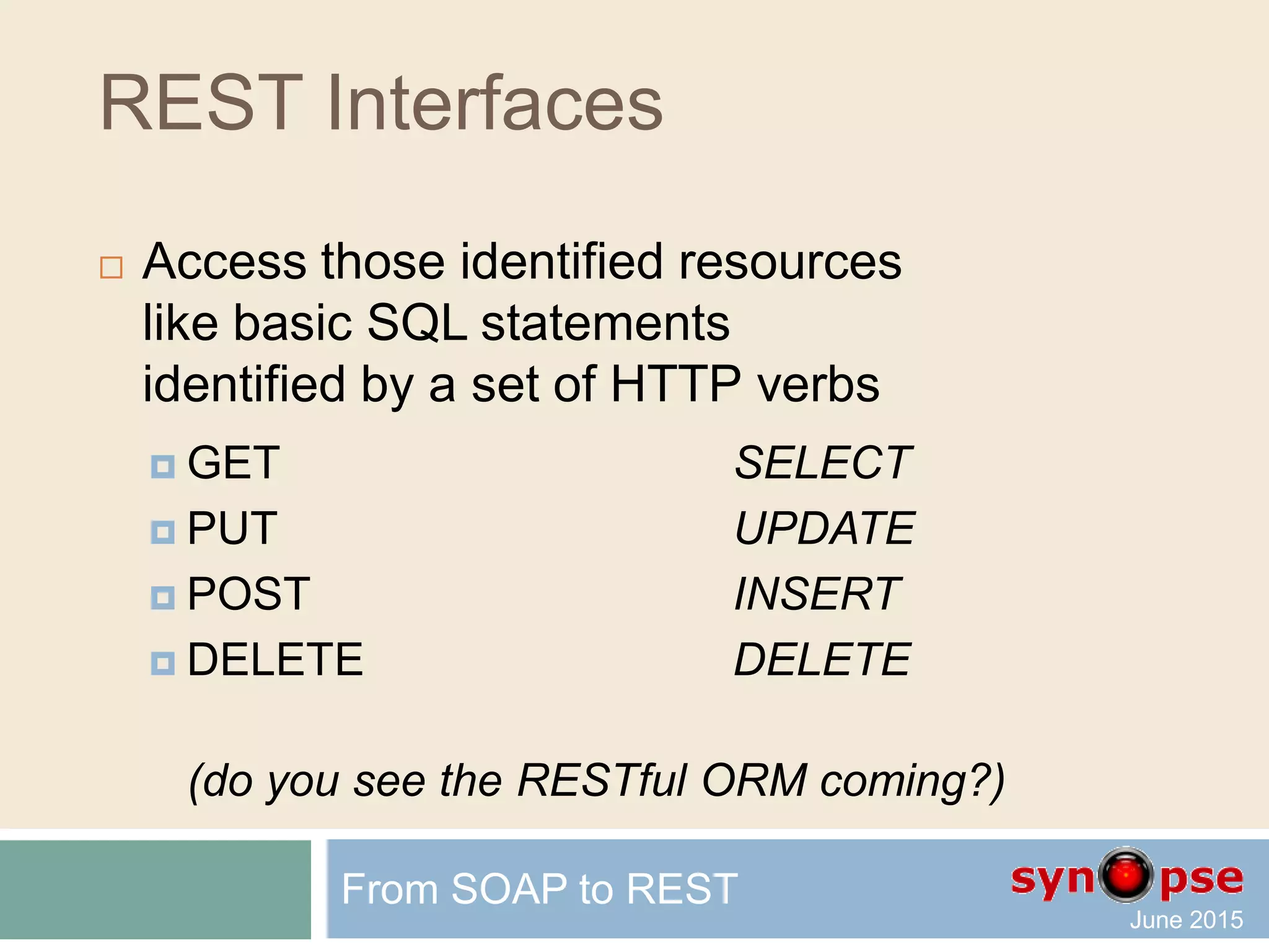 REST Interfaces
 Access those identified resources
via basic CRUD activity
identified by a set of HTTP verbs
 GET Read
 PUT Update
 POST Create
 DELETE Delete
(even if the official RFC may not match this)
From SOAP to REST
 