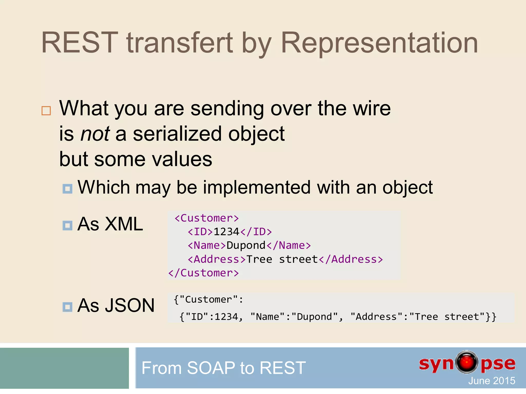 REST transfert by Representation
 What you are sending over the wire
is in fact a Representation
of the actual resource data
 As XML
 As JSON
From SOAP to REST
<Customer>
<ID>1234</ID>
<Name>Dupond</Name>
<Address>Tree street</Address>
</Customer>
{"Customer":
{"ID":1234, "Name":"Dupond", "Address":"Tree street"}}
 
