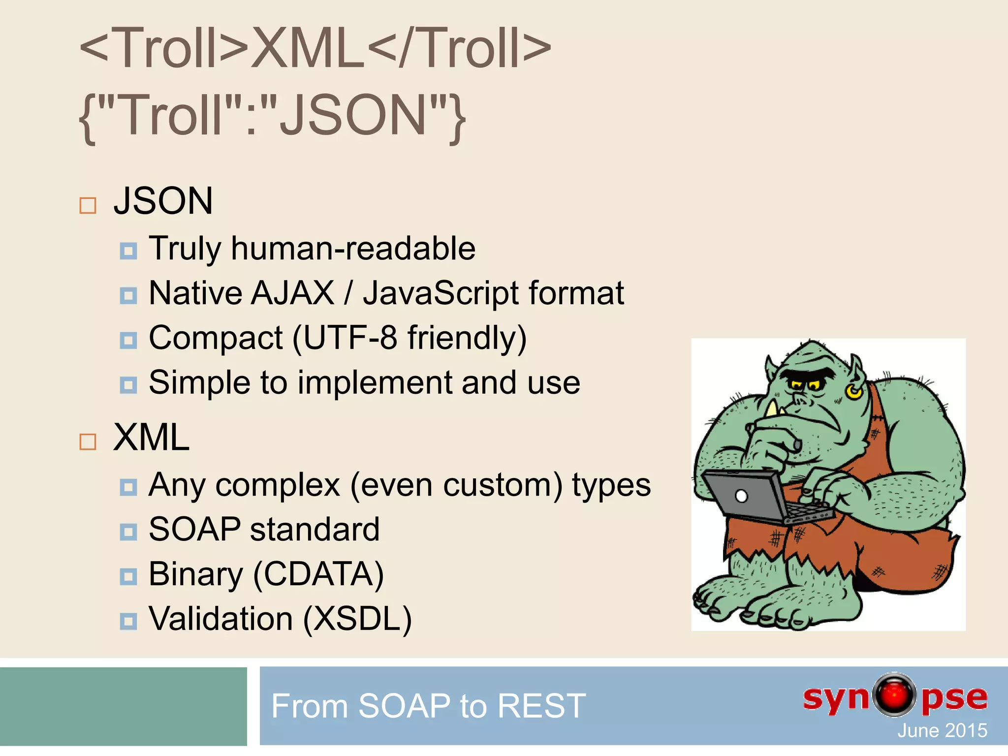 JSON sample
{
"firstName": "John",
"lastName": "Smith",
"age": 25,
"address": {
"streetAddress": "21 2nd Street",
"city": "New York",
"state": "NY",
"postalCode": 10021
},
"phoneNumbers": [
{
"type": "home",
"number": "212 555-1234"
},
{
"type": "fax",
"number": "646 555-4567"
};
]
}
From SOAP to REST
 