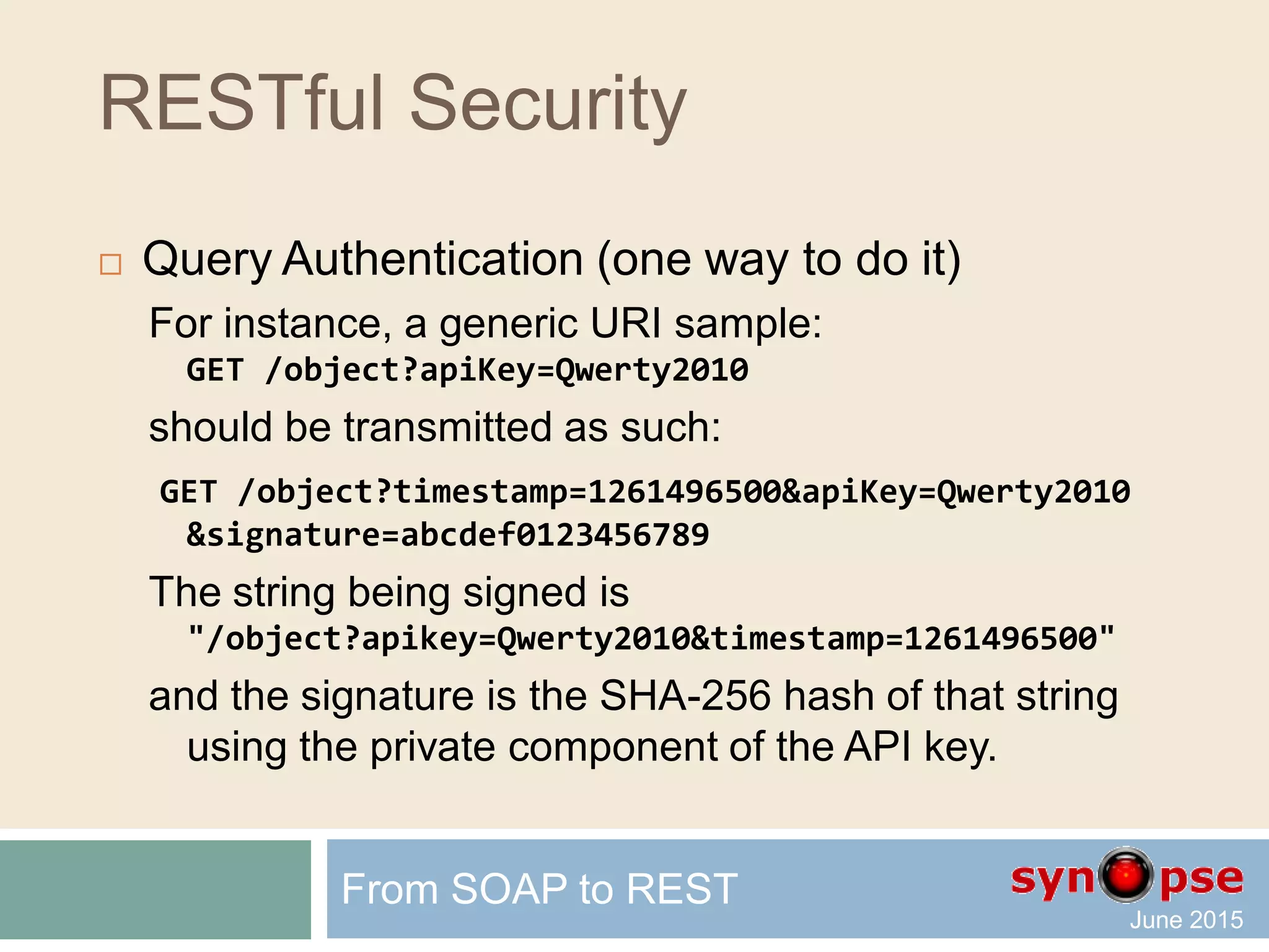 RESTful Security
 RESTful Authentication
 HTTP basic auth over HTTPS
 Not user-friendly (weird popup)
 Password is transmitted
 Cookies and session management (OAuth)
 HTTP-based: not RESTful
 Man-In-the-Middle (MIM) and replay issues
 Query Authentication with additional signature
 Each resource request is authenticated
 Signatures can be strong
 Can be stateless
From SOAP to REST
 