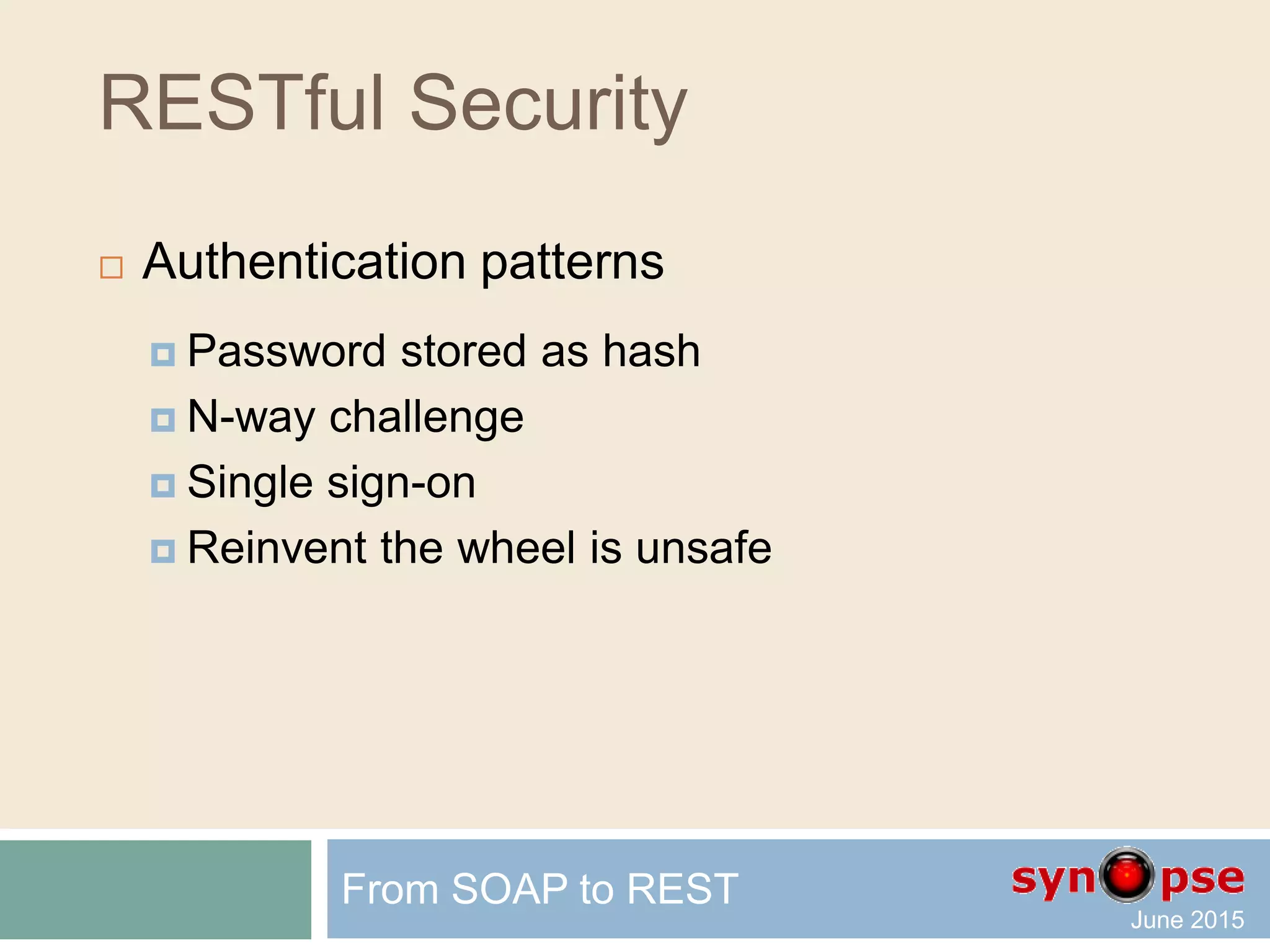 RESTful Security
 Query Authentication (one way to do it)
For instance, a generic URI sample:
GET /object?apiKey=Qwerty2010
should be transmitted as such:
GET /object?timestamp=1261496500&apiKey=Qwerty2010
&signature=abcdef0123456789
The string being signed is
"/object?apikey=Qwerty2010&timestamp=1261496500"
and the signature is the SHA-256 hash of that string
using the private component of the API key.
From SOAP to REST
 