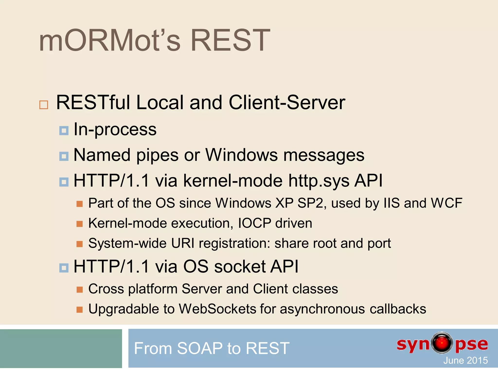 mORMot’s REST
 RESTful Local and Client-Server
 In-process
Stand-alone client, fast server-side access
 Named pipes or Windows messages
Stand-alone client, fast server-side access
 HTTP/1.1 via kernel-mode http.sys API
 Kernel-mode execution, IOCP driven – Windows specific
 HTTP/1.1 via OS socket API
 Windows or Linux
 Upgradable to WebSockets
From SOAP to REST
 