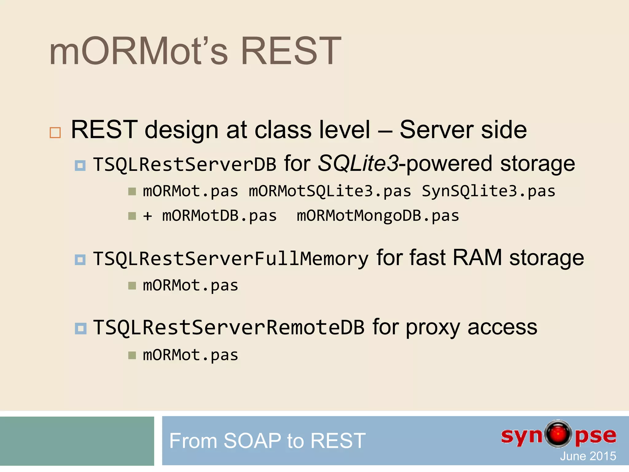 mORMot’s REST
 REST design at class level – Server side
 TSQLRestServerDB for SQLite3-powered storage
 Embedded SQLite3 fast storage in single file database
 Virtual tables for any external SQL / NoSQL database
 TSQLRestServerFullMemory for fast RAM storage
 Do not link the SQLite3 engine to the executable
 Rely on efficient TObjectList class
 Persisted as JSON or compressed binary file
 Not persisted life business objects
 TSQLRestServerRemoteDB for proxy access
 Redirection to another REST Server for storage
From SOAP to REST
 