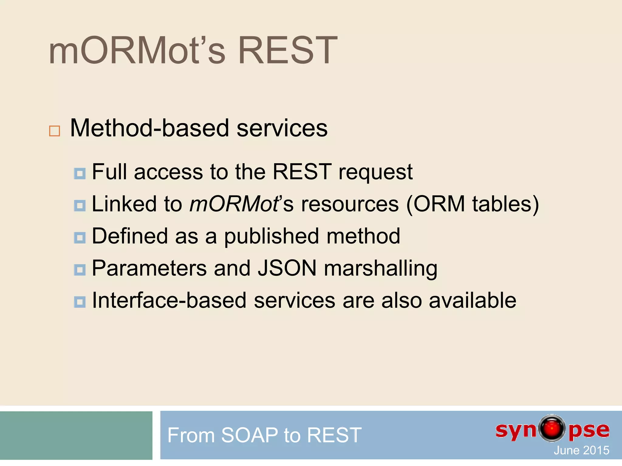 mORMot’s REST
 REST design – Cross-Platform Client side
 Generated client code using Mustache templates
 Delphi: Windows, MacOS, Android, iOS
 FPC: Windows, MacOS, Android, iOS, Linux, …
 (Cross)Kylix: Linux
 SmartMobileStudio: Ajax / HTML5
 Featuring almost all framework abilities
 JSON marshalling, security, batch, TSQLRest class
From SOAP to REST
 