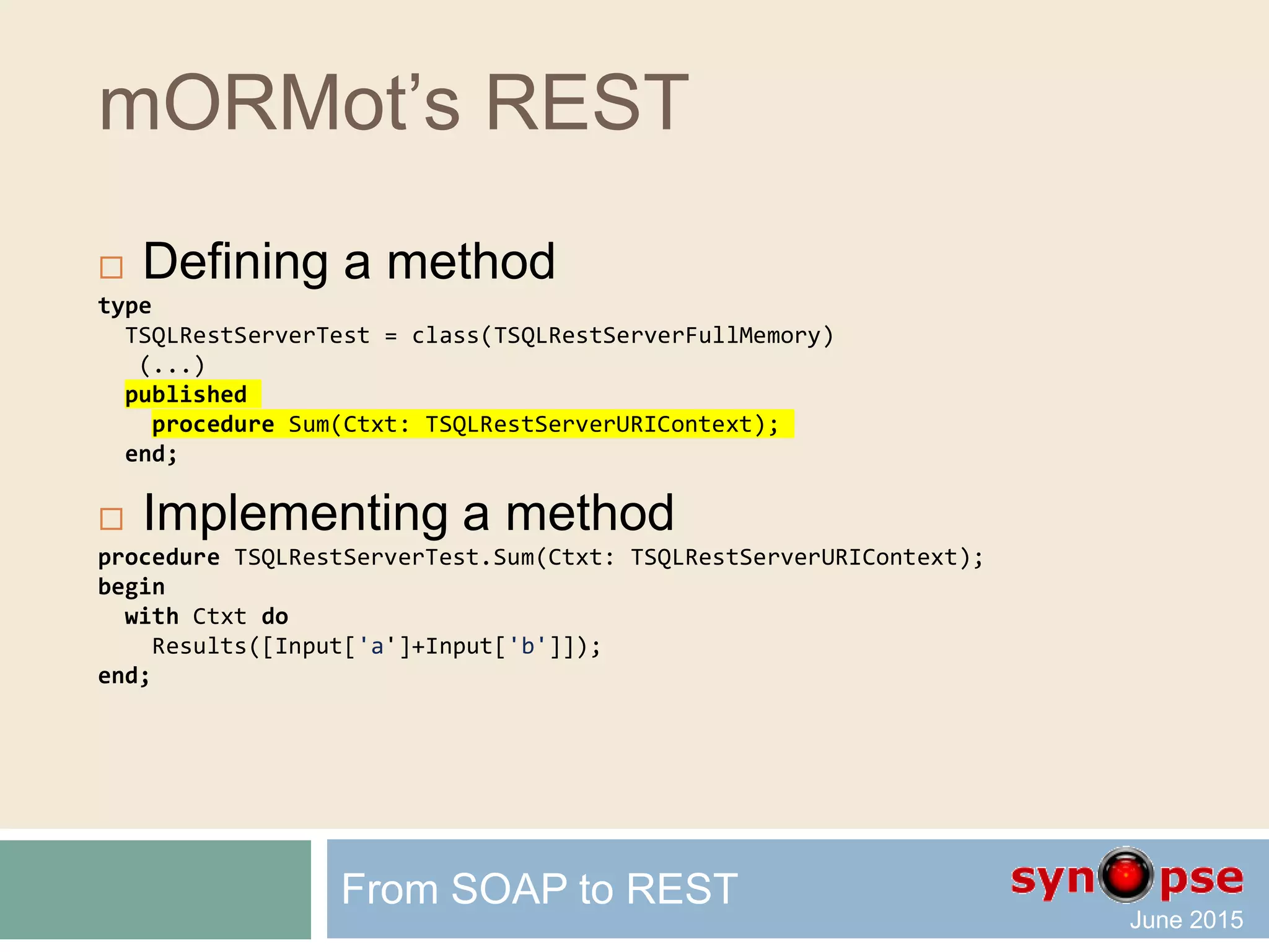 mORMot’s REST
 Method-based services
 Full access to the REST request
 Linked to mORMot’s resources (ORM tables)
 Defined as a published method
 Parameters and JSON marshalling
 Interface-based services are also available
From SOAP to REST
 