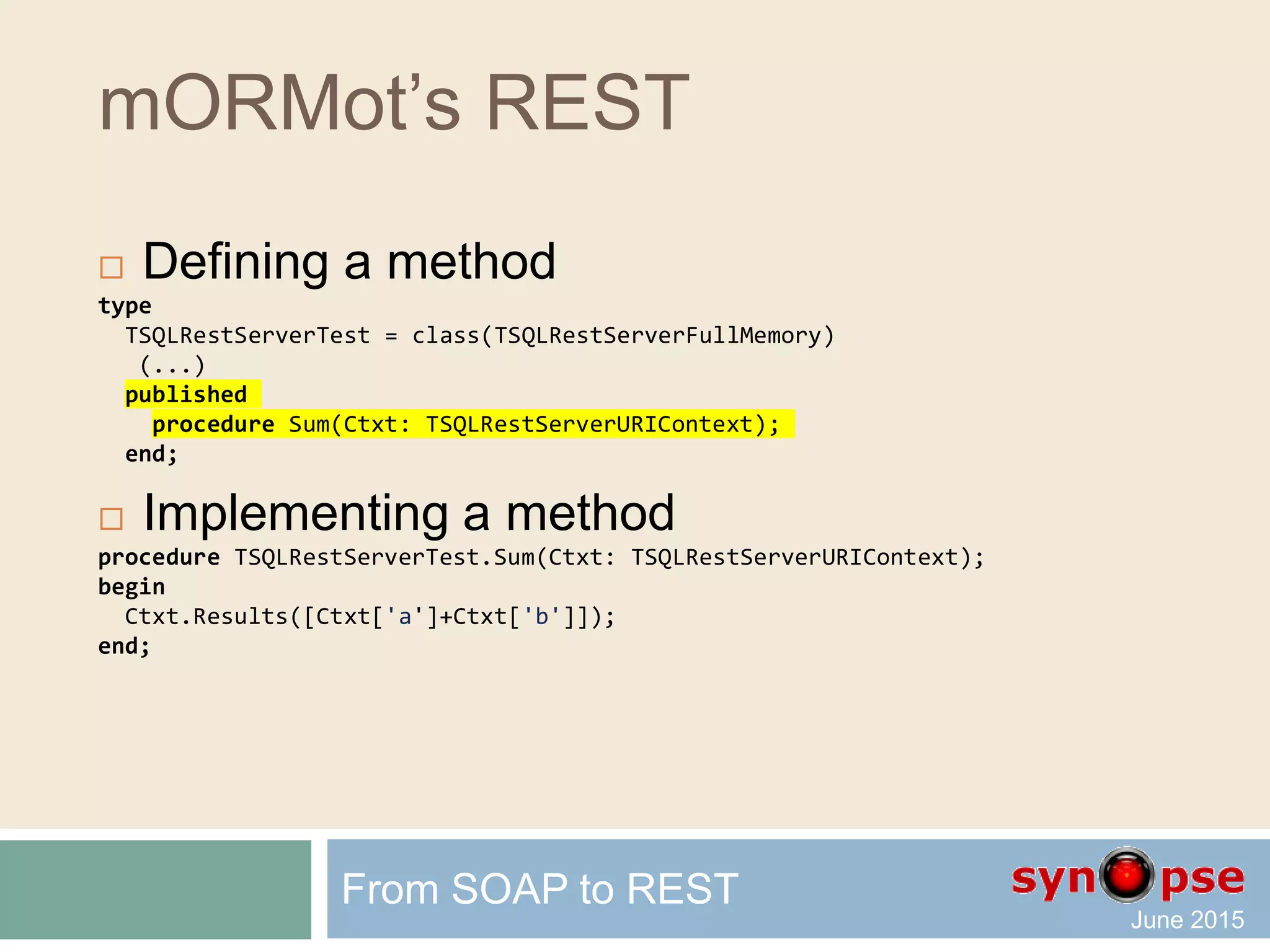 mORMot’s REST
 Defining a method
type
TSQLRestServerTest = class(TSQLRestServerFullMemory)
(...)
published
procedure Sum(Ctxt: TSQLRestServerURIContext);
end;
 Implementing a method
procedure TSQLRestServerTest.Sum(Ctxt: TSQLRestServerURIContext);
begin
with Ctxt do
Results([Input['a']+Input['b']]);
end;
From SOAP to REST
 