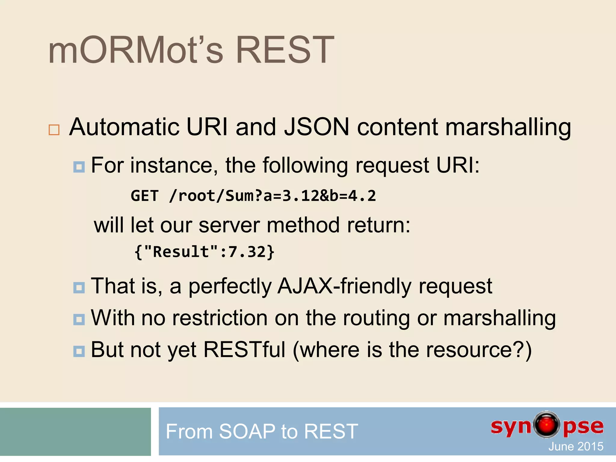 mORMot’s REST
 Defining a method
type
TSQLRestServerTest = class(TSQLRestServerFullMemory)
(...)
published
procedure Sum(Ctxt: TSQLRestServerURIContext);
end;
 Implementing a method
procedure TSQLRestServerTest.Sum(Ctxt: TSQLRestServerURIContext);
begin
Ctxt.Results([Ctxt['a']+Ctxt['b']]);
end;
From SOAP to REST
 