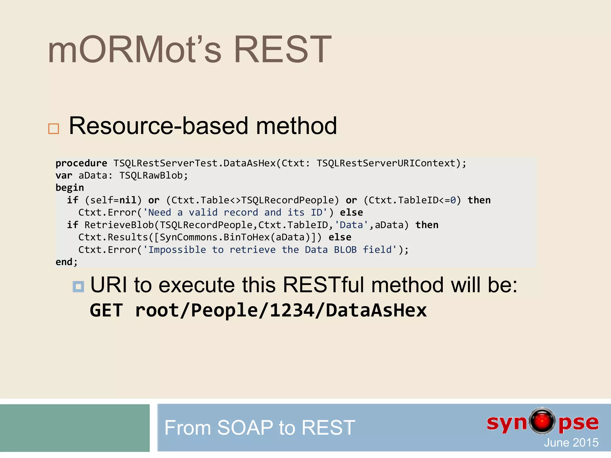 mORMot’s REST
 Automatic URI and JSON content marshalling
 For instance, the following request URI:
GET /root/Sum?a=3.12&b=4.2
will let our server method return:
{"Result":7.32}
 That is, a perfectly AJAX-friendly request
 With no restriction on the routing or marshalling
 But not yet RESTful (where is the resource?)
From SOAP to REST
 