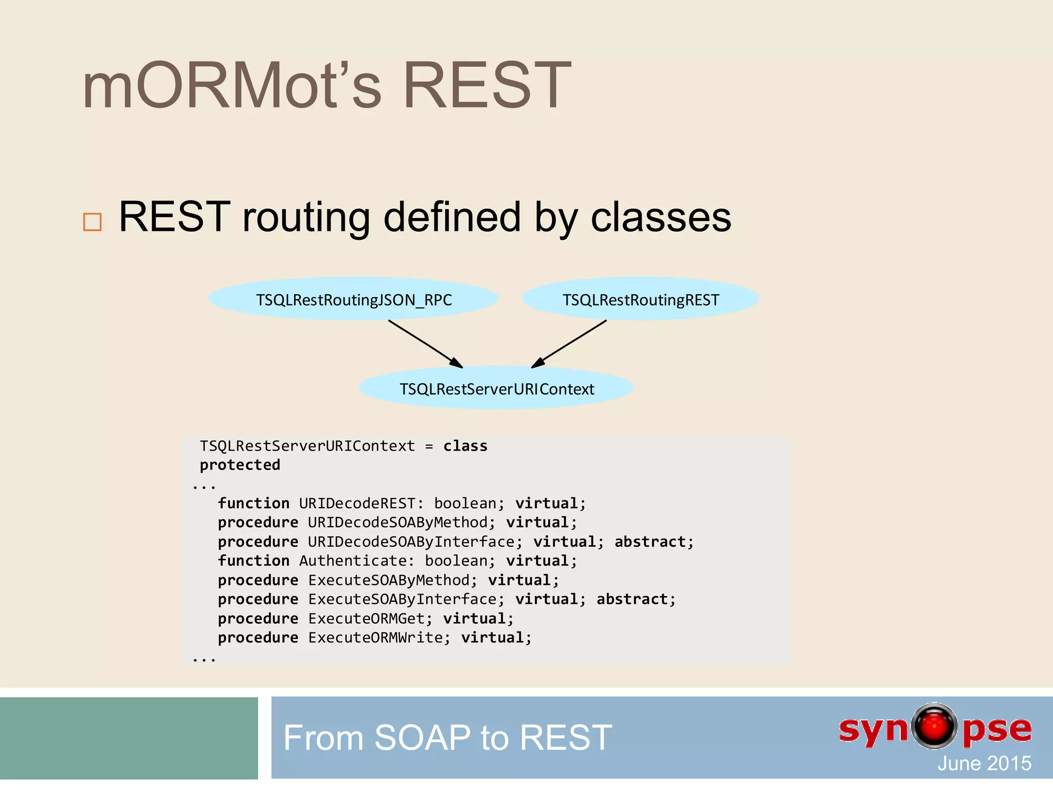 mORMot’s REST
 Resource-based method
 URI to execute this RESTful method will be:
GET root/People/1234/DataAsHex
From SOAP to REST
procedure TSQLRestServerTest.DataAsHex(Ctxt: TSQLRestServerURIContext);
var aData: TSQLRawBlob;
begin
if (self=nil) or (Ctxt.Table<>TSQLRecordPeople) or (Ctxt.TableID<=0) then
Ctxt.Error('Need a valid record and its ID') else
if RetrieveBlob(TSQLRecordPeople,Ctxt.TableID,'Data',aData) then
Ctxt.Results([SynCommons.BinToHex(aData)]) else
Ctxt.Error('Impossible to retrieve the Data BLOB field');
end;
 