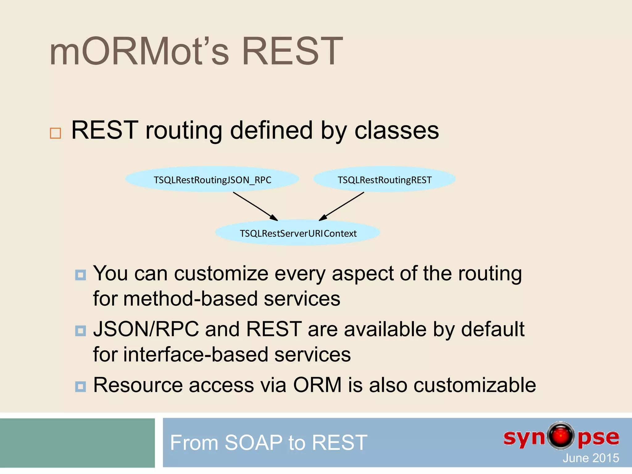 mORMot’s REST
 Resource-based method
TSQLRestServerURIContext
 Properties
 Method Table TableID Parameters
 Session SessionGroup SessionUser SessionUserName
 Input[] Input*[] InHeader[] InCookie[]
 Methods
 Returns() Results()
 ReturnsJson() ReturnBlob()
ReturnFile() ReturnFileFromFolder()
 OutSetCookie()
 Redirect() Success() Error()
From SOAP to REST
 