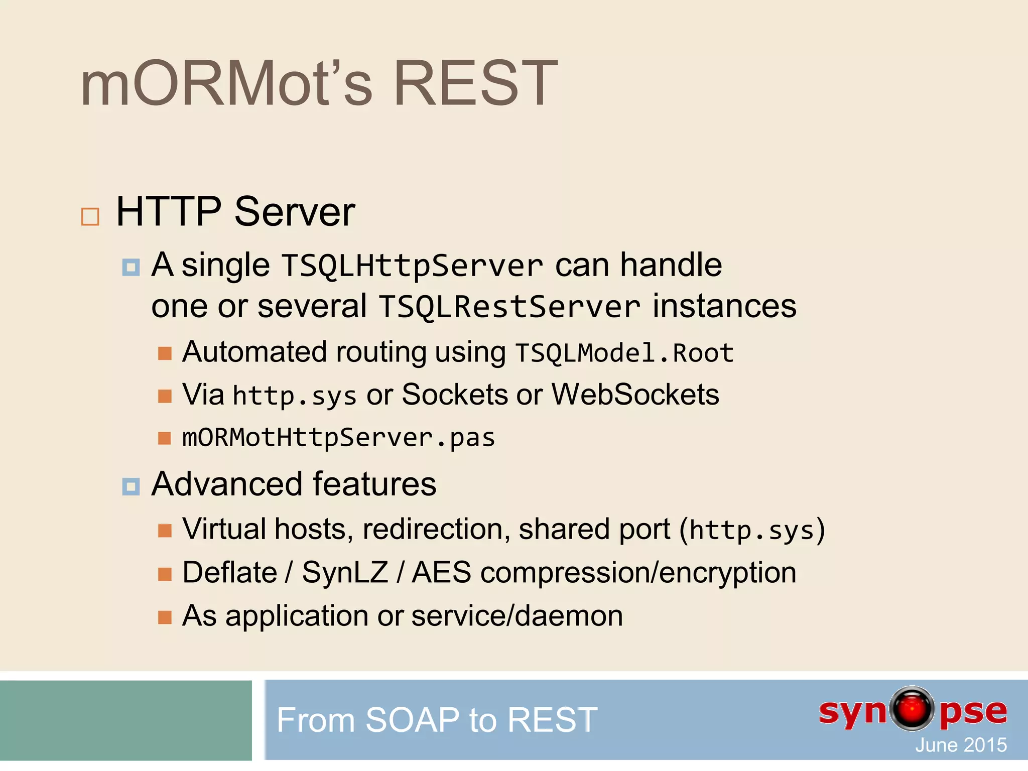 mORMot’s REST
 REST routing defined by classes
From SOAP to REST
TSQLRestRoutingJSON_RPC
TSQLRestServerURIContext
TSQLRestRoutingREST
TSQLRestServerURIContext = class
protected
...
function URIDecodeREST: boolean; virtual;
procedure URIDecodeSOAByMethod; virtual;
procedure URIDecodeSOAByInterface; virtual; abstract;
function Authenticate: boolean; virtual;
procedure ExecuteSOAByMethod; virtual;
procedure ExecuteSOAByInterface; virtual; abstract;
procedure ExecuteORMGet; virtual;
procedure ExecuteORMWrite; virtual;
...
 