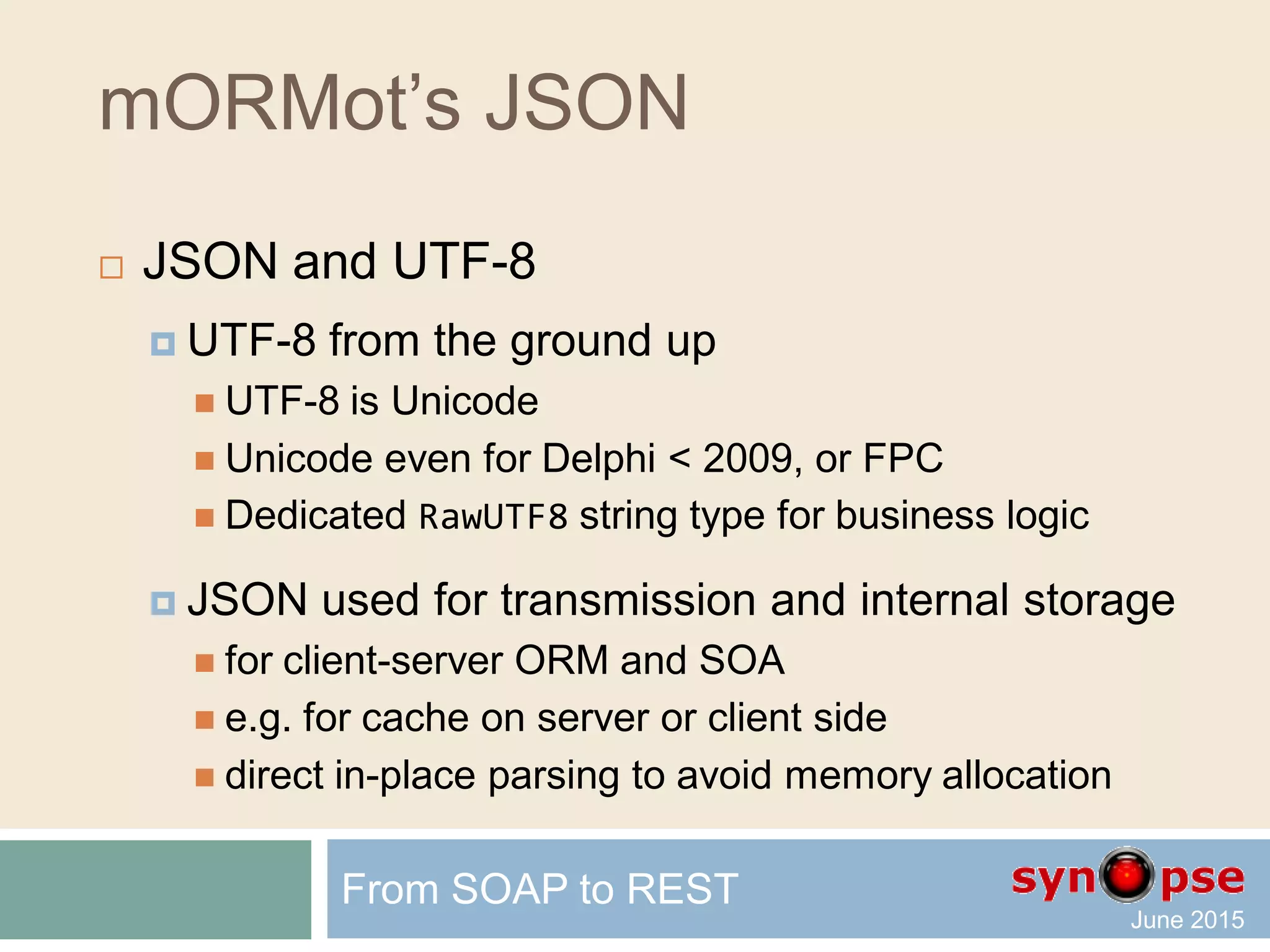 mORMot’s REST
 Authentication
 Modular and open: defined by classes
 Safe (timed challenge, SHA-256)
 Domain single sign-on via NTLM/SSPI
From SOAP to REST
TSQLRestServerAuthenticationSSPI
TSQLRestServerAuthenticationSignedURI
TSQLRestServerAuthenticationURI
TSQLRestServerAuthenticationDefault
TSQLRestServerAuthentication
TSQLRestServerAuthenticationNone
 