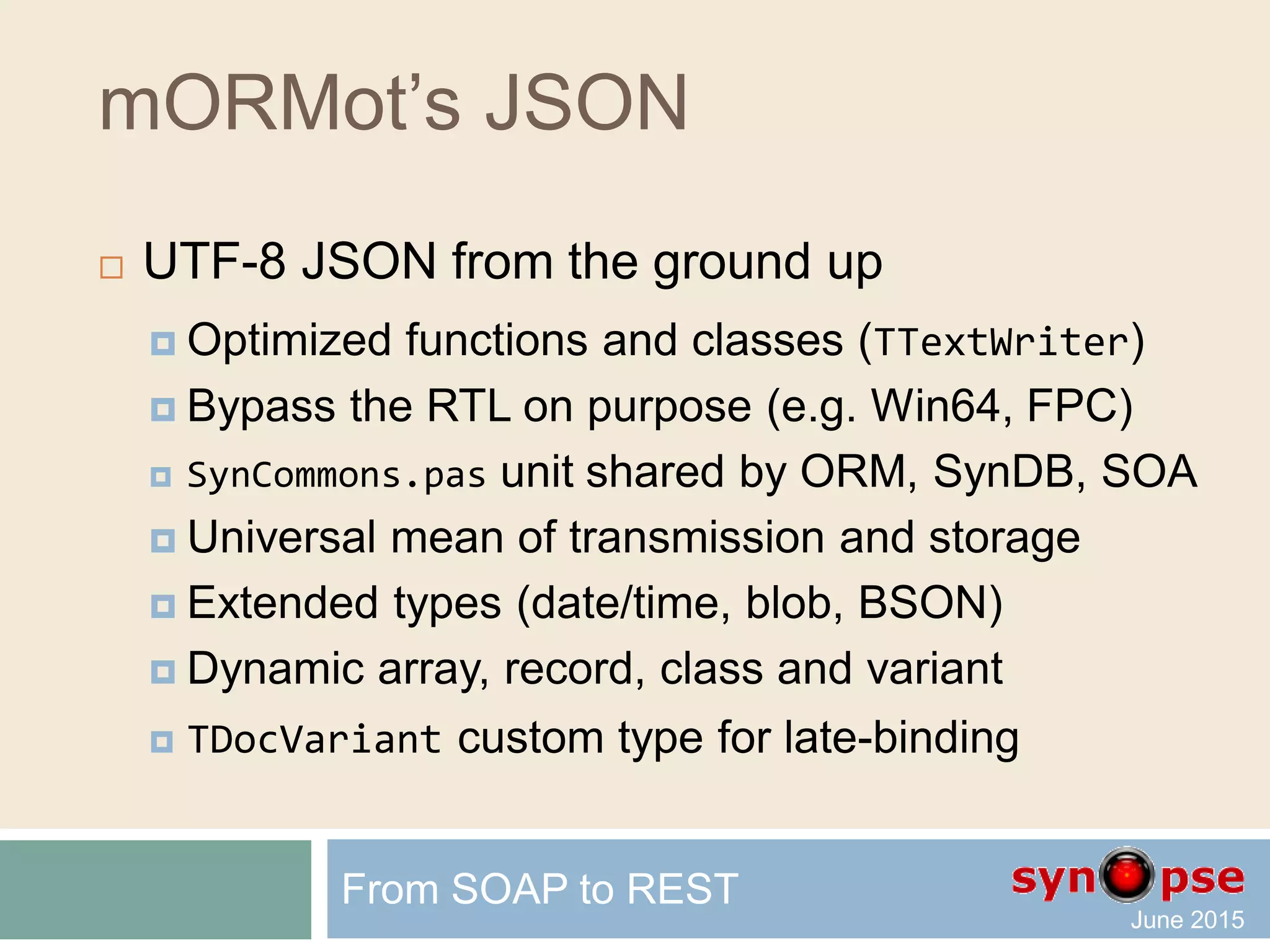 mORMot’s REST
 Authorization
 Resource-based
 Customizable Users and Groups
 Can be tuned via code
 Integrated at framework core level
From SOAP to REST
ID : integer
AccessRights : RawUTF8
Ident : RawUTF8
SessionTimeout : integer
ID : integer
Data : TSQLRawBlob
DisplayName : RawUTF8
GroupRights : TSQLAuthGroup
LogonName : RawUTF8
PasswordHashHexa : RawUTF8
AuthGroup
 