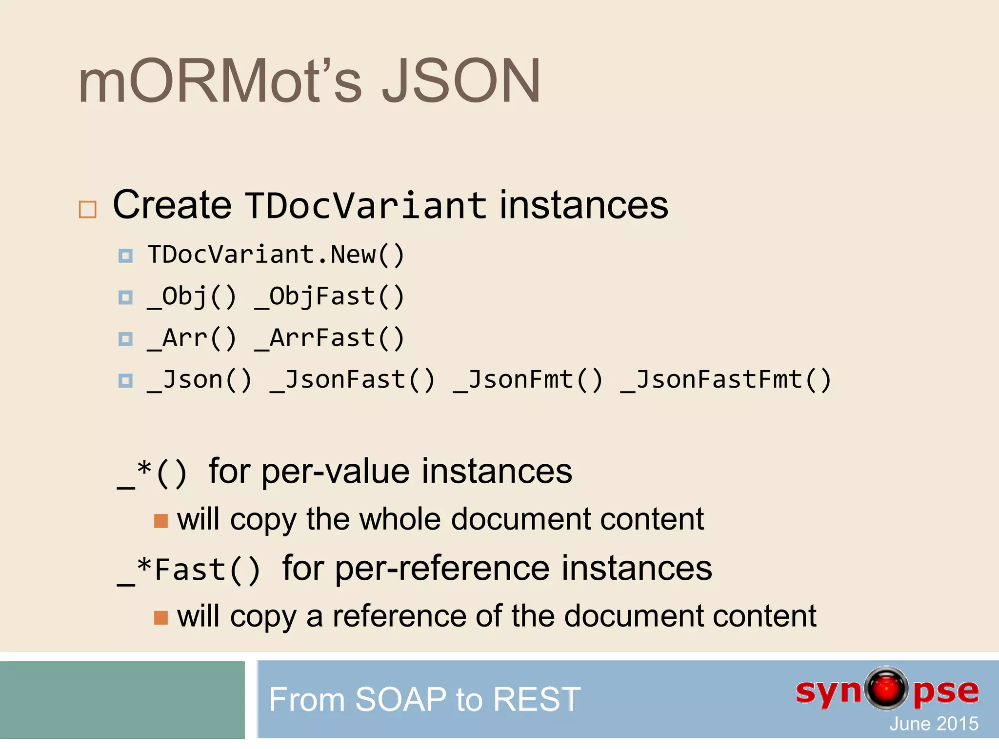 mORMot’s JSON
 Dynamic array wrapper
 TDynArray gives access
to any existing dynamic array
via high-level methods
Count / Add / Delete / Find …
 TDynArrayHashed add hash-based
fast O(1) search of item values
 External Count variable for much faster adding
 Binary and JSON serialization
From SOAP to REST
 