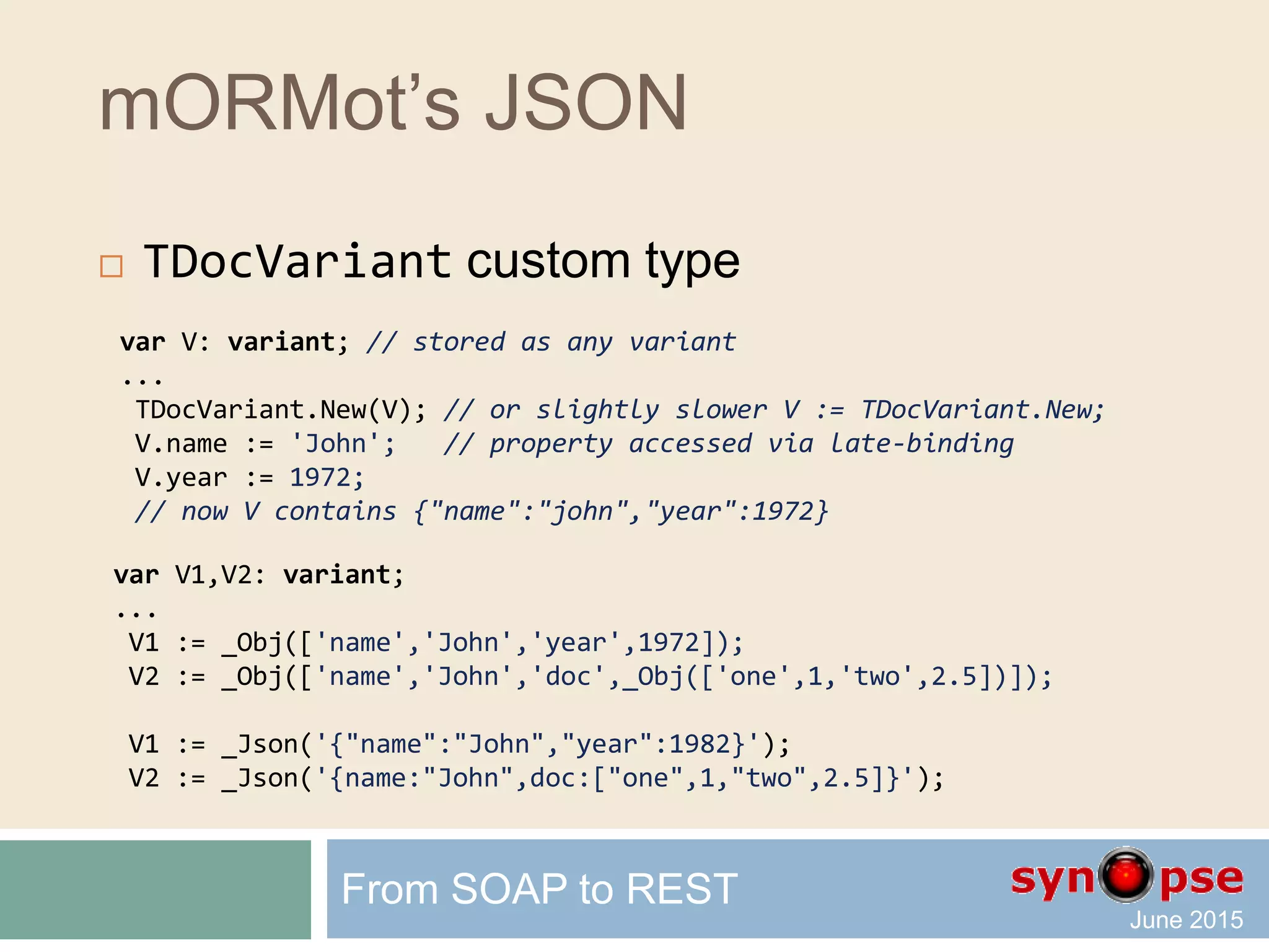 mORMot’s JSON
 TDocVariant custom type
 Stores any transient value as document:
 Object
 Array
 Any nested combination of the two
 Low memory overhead
 Data allocation per blocks of variants
 Copy by reference can be enabled
 Instance lifetime managed by the compiler
 Direct JSON support
 Late-binding magic
From SOAP to REST
 