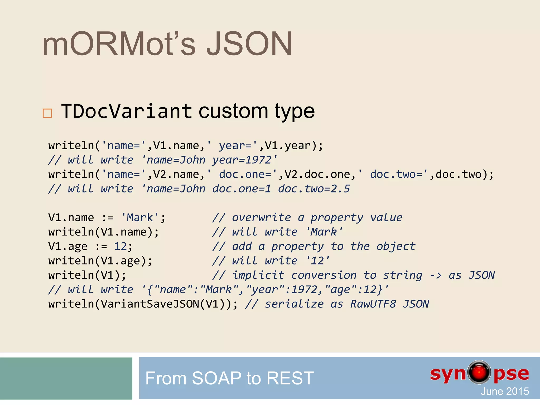 mORMot’s JSON
 Create TDocVariant instances
 TDocVariant.New()
 _Obj() _ObjFast()
 _Arr() _ArrFast()
 _Json() _JsonFast() _JsonFmt() _JsonFastFmt()
_*() for per-value instances
 will copy the whole document content
_*Fast() for per-reference instances
 will copy a reference of the document content
From SOAP to REST
 