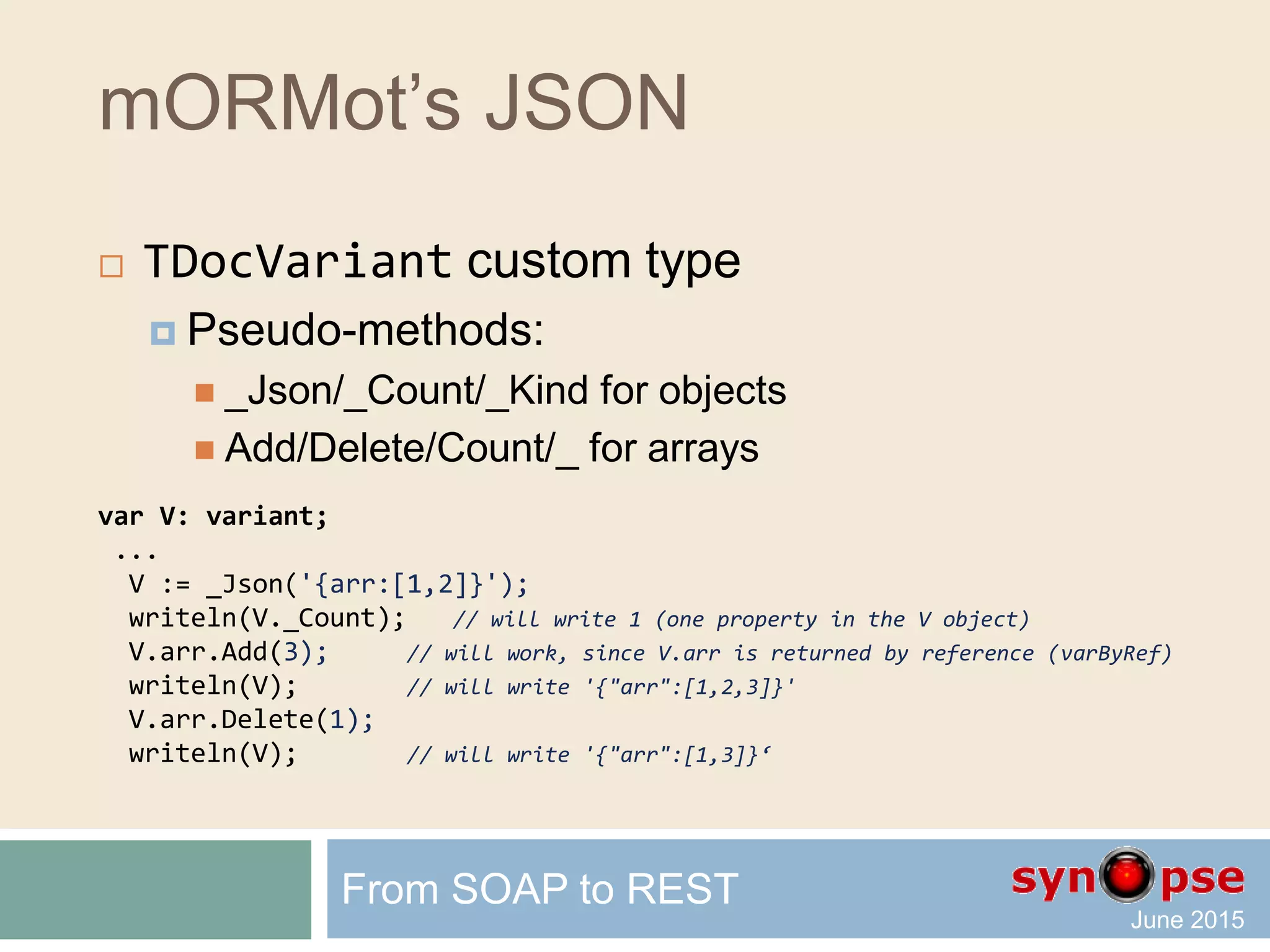 mORMot’s JSON
 TDocVariant custom type
var V: variant; // stored as any variant
...
TDocVariant.New(V); // or slightly slower V := TDocVariant.New;
V.name := 'John'; // property accessed via late-binding
V.year := 1972;
// now V contains {"name":"john","year":1972}
var V1,V2: variant;
...
V1 := _Obj(['name','John','year',1972]);
V2 := _Obj(['name','John','doc',_Obj(['one',1,'two',2.5])]);
V1 := _Json('{"name":"John","year":1982}');
V2 := _Json('{name:"John",doc:["one",1,"two",2.5]}');
From SOAP to REST
 