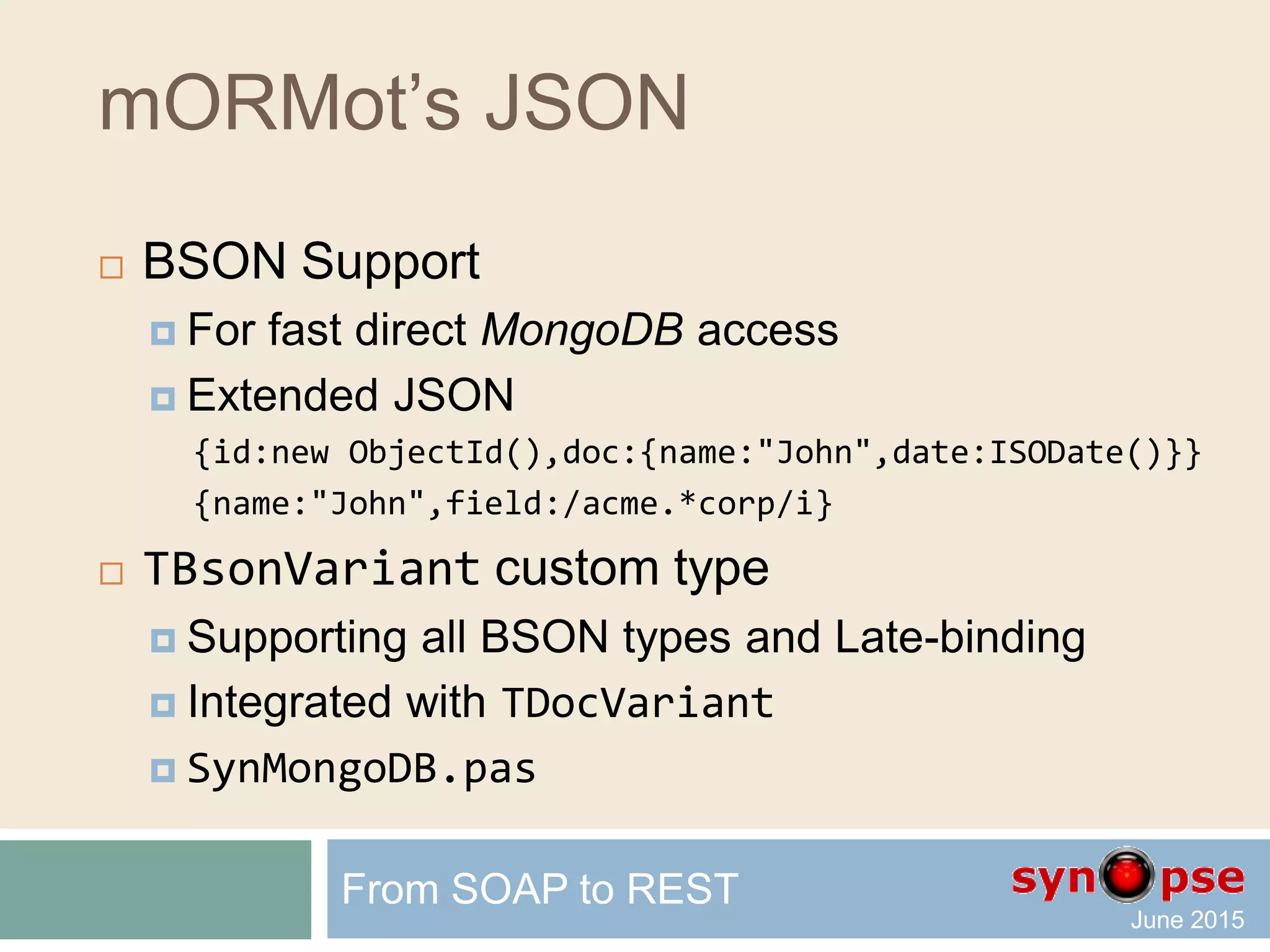 mORMot’s JSON
 TDocVariant custom type
writeln('name=',V1.name,' year=',V1.year);
// will write 'name=John year=1972'
writeln('name=',V2.name,' doc.one=',V2.doc.one,' doc.two=',doc.two);
// will write 'name=John doc.one=1 doc.two=2.5
V1.name := 'Mark'; // overwrite a property value
writeln(V1.name); // will write 'Mark'
V1.age := 12; // add a property to the object
writeln(V1.age); // will write '12'
writeln(V1); // implicit conversion to string -> as JSON
// will write '{"name":"Mark","year":1972,"age":12}'
writeln(VariantSaveJSON(V1)); // serialize as RawUTF8 JSON
From SOAP to REST
 
