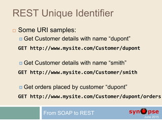 Unique Identifier
 Older web techniques, (aspx or ColdFusion),
requested a resource by specifying parameters, e.g.
http://www.mysite.com/Default.aspx?a=1;a=2&b=1&a=3
 Several URIs may return the same data
 Evolving parameters
 In REST, we add constraints to the URI
 In fact, every URI should uniquely
represent one item of the data collection
From SOAP to REST
 