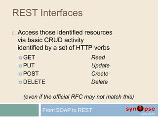 REST Interfaces
 Access those identified resources
via basic CRUD activity
identified by a set of HTTP verbs
 GET Read
 PUT Update
 POST Create
 DELETE Delete
From SOAP to REST
 