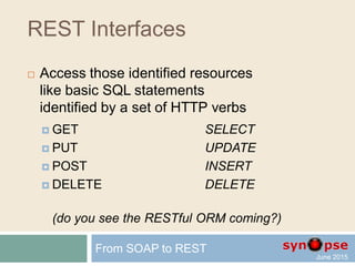 REST Interfaces
 Access those identified resources
via basic CRUD activity
identified by a set of HTTP verbs
 GET Read
 PUT Update
 POST Create
 DELETE Delete
(even if the official RFC may not match this)
From SOAP to REST
 