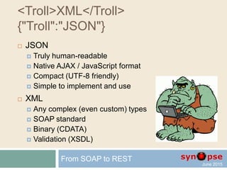 JSON sample
{
"firstName": "John",
"lastName": "Smith",
"age": 25,
"address": {
"streetAddress": "21 2nd Street",
"city": "New York",
"state": "NY",
"postalCode": 10021
},
"phoneNumbers": [
{
"type": "home",
"number": "212 555-1234"
},
{
"type": "fax",
"number": "646 555-4567"
};
]
}
From SOAP to REST
 