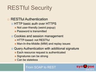 RESTful Security
 Authentication
 Authentication (from Greek: "real" or "genuine", from
"author") is the act of confirming the truth of an
attribute of a datum or entity. This might involve
confirming the identity of a person or software
program, tracing the origins of an artifact, or ensuring
that a product is what its packaging and labeling
claims to be. Authentication often involves verifying
the validity of at least one form of identification.
(Wikipedia)
From SOAP to REST
 