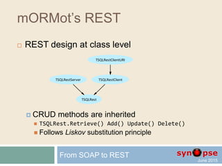 mORMot’s REST
 RESTful Local and Client-Server
 In-process
 Named pipes or Windows messages
 HTTP/1.1 via kernel-mode http.sys API
 Part of the OS since Windows XP SP2, used by IIS and WCF
 Kernel-mode execution, IOCP driven
 System-wide URI registration: share root and port
 HTTP/1.1 via OS socket API
 Cross platform Server and Client classes
 Upgradable to WebSockets for asynchronous callbacks
From SOAP to REST
 