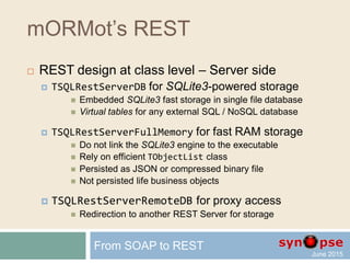 mORMot’s REST
 REST design at class level – Server side
 Follows Open/Close principle
From SOAP to REST
TSQLRestServerDB
TSQLRestServer
TSQLRest
TSQLRestServerRemoteDB TSQLRestServerFullMemory
 