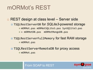 mORMot’s REST
 REST design at class level – Server side
 TSQLRestServerDB for SQLite3-powered storage
 Embedded SQLite3 fast storage in single file database
 Virtual tables for any external SQL / NoSQL database
 TSQLRestServerFullMemory for fast RAM storage
 Do not link the SQLite3 engine to the executable
 Rely on efficient TObjectList class
 Persisted as JSON or compressed binary file
 Not persisted life business objects
 TSQLRestServerRemoteDB for proxy access
 Redirection to another REST Server for storage
From SOAP to REST
 