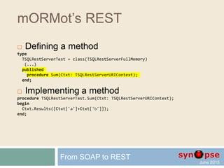 mORMot’s REST
 Defining a method
type
TSQLRestServerTest = class(TSQLRestServerFullMemory)
(...)
published
procedure Sum(Ctxt: TSQLRestServerURIContext);
end;
 Implementing a method
procedure TSQLRestServerTest.Sum(Ctxt: TSQLRestServerURIContext);
begin
with Ctxt do
Results([Input['a']+Input['b']]);
end;
From SOAP to REST
 