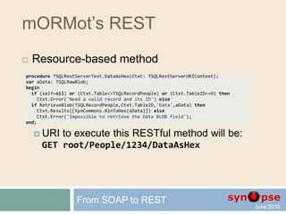 mORMot’s REST
 Automatic URI and JSON content marshalling
 For instance, the following request URI:
GET /root/Sum?a=3.12&b=4.2
will let our server method return:
{"Result":7.32}
 That is, a perfectly AJAX-friendly request
 With no restriction on the routing or marshalling
 But not yet RESTful (where is the resource?)
From SOAP to REST
 